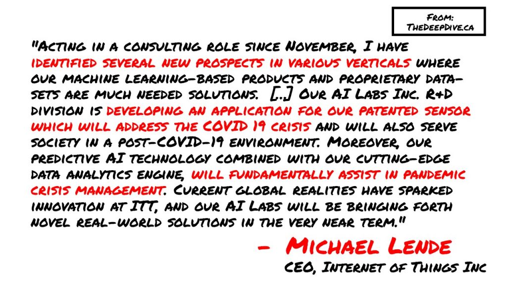 "Acting in a consulting role since November, I have identified several new prospects in various verticals where our machine learning-based products and proprietary data-sets are much needed solutions.  […] Our AI Labs Inc. R&D division is developing an application for our patented sensor which will address the COVID 19 crisis and will also serve society in a post-COVID-19 environment. Moreover, our predictive AI technology combined with our cutting-edge data analytics engine, will fundamentally assist in pandemic crisis management. Current global realities have sparked innovation at ITT, and our AI Labs will be bringing forth novel real-world solutions in the very near term." - Michael Lende, ITT CEO