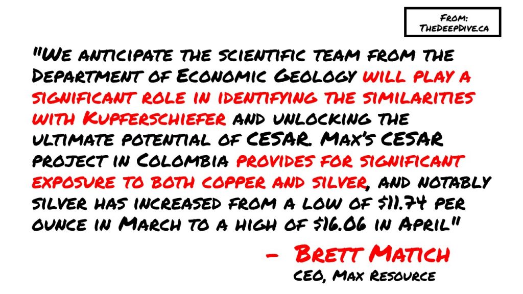 "We anticipate the scientific team from the Department of Economic Geology will play a significant role in identifying the similarities with Kupferschiefer and unlocking the ultimate potential of CESAR. Max’s CESAR project in Colombia provides for significant exposure to both copper and silver, and notably silver has increased from a low of $11.74 per ounce in March to a high of $16.06 in April." - CEO Brett Matich