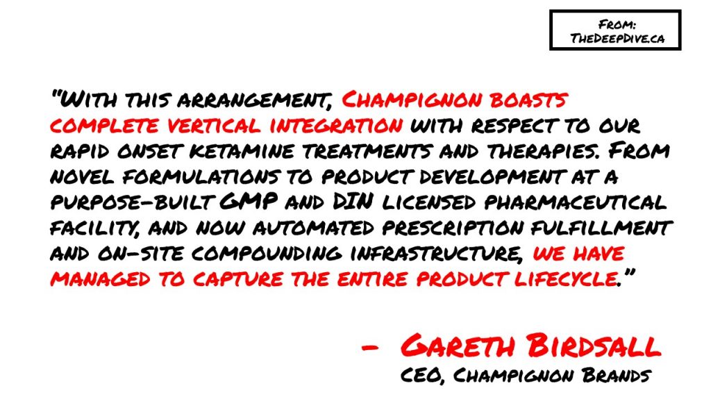 “With this arrangement, Champignon boasts complete vertical integration with respect to our rapid onset ketamine treatments and therapies. From novel formulations to product development at a purpose-built GMP and DIN licensed pharmaceutical facility, and now automated prescription fulfillment and on-site compounding infrastructure, we have managed to capture the entire product lifecycle.”
Gareth Bridsall, CEO