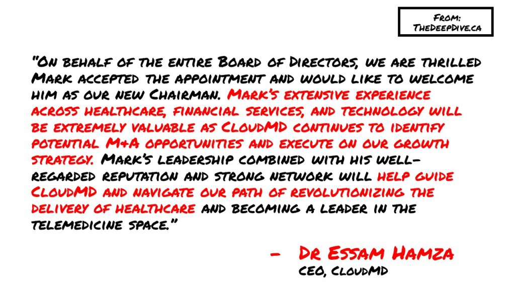 “On behalf of the entire Board of Directors, we are thrilled Mark accepted the appointment and would like to welcome him as our new Chairman. Mark’s extensive experience across healthcare, financial services, and technology will be extremely valuable as CloudMD continues to identify potential M&A opportunities and execute on our growth strategy. Mark’s leadership combined with his well-regarded reputation and strong network will help guide CloudMD and navigate our path of revolutionizing the delivery of healthcare and becoming a leader in the telemedicine space.”
Dr Essam Hamza, CEO