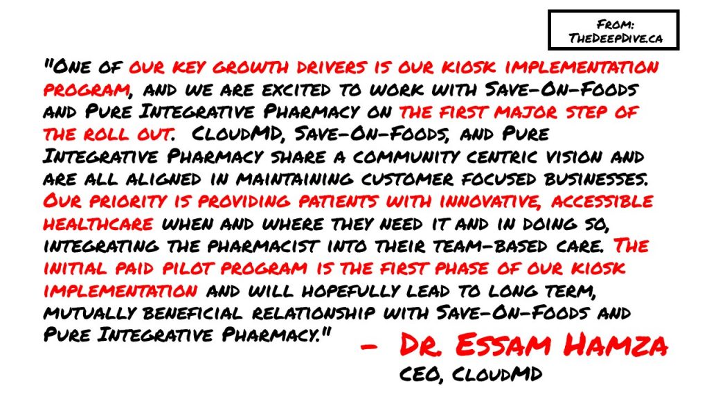 "One of our key growth drivers is our kiosk implementation program, and we are excited to work with Save-On-Foods and Pure Integrative Pharmacy on the first major step of the roll out.  CloudMD, Save-On-Foods, and Pure Integrative Pharmacy share a community centric vision and are all aligned in maintaining customer focused businesses. Our priority is providing patients with innovative, accessible healthcare when and where they need it and in doing so, integrating the pharmacist into their team-based care. The initial paid pilot program is the first phase of our kiosk implementation and will hopefully lead to long term, mutually beneficial relationship with Save-On-Foods and Pure Integrative Pharmacy."
Dr Essam Hamza, CEO