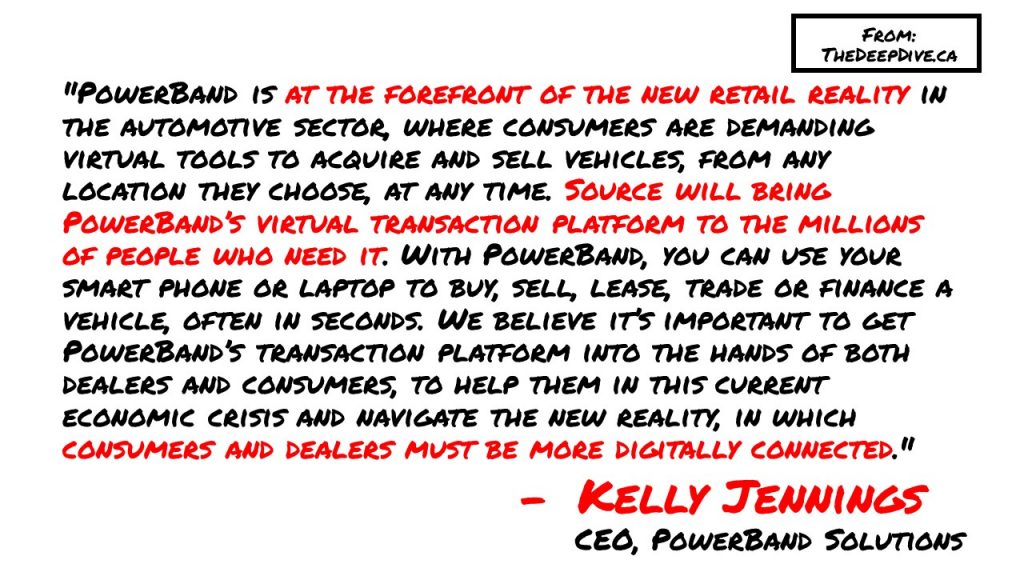 "PowerBand is at the forefront of the new retail reality in the automotive sector, where consumers are demanding virtual tools to acquire and sell vehicles, from any location they choose, at any time. Source will bring PowerBand’s virtual transaction platform to the millions of people who need it. With PowerBand, you can use your smart phone or laptop to buy, sell, lease, trade or finance a vehicle, often in seconds. We believe it’s important to get PowerBand’s transaction platform into the hands of both dealers and consumers, to help them in this current economic crisis and navigate the new reality, in which consumers and dealers must be more digitally connected." 
Kelly Jennings, PowerBand CEO