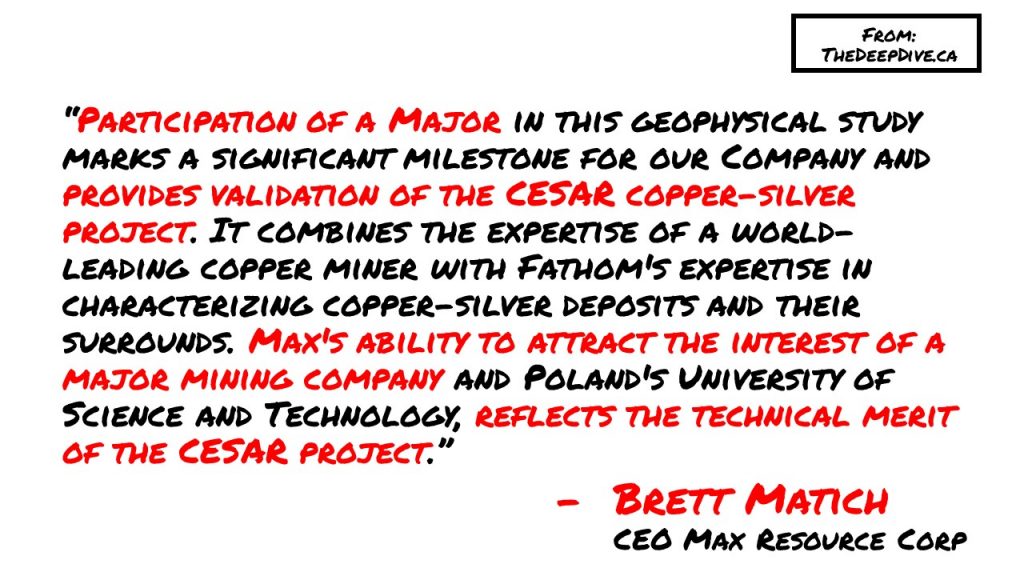 “Participation of a Major in this geophysical study marks a significant milestone for our Company and provides validation of the CESAR copper-silver project. It combines the expertise of a world-leading copper miner with Fathom's expertise in characterizing copper-silver deposits and their surrounds. Max's ability to attract the interest of a major mining company and Poland's University of Science and Technology, reflects the technical merit of the CESAR project.”
Brett Matich, CEO Max Resource Corp