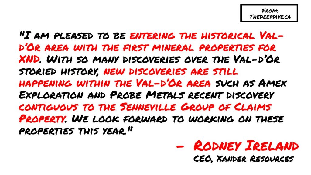 "I am pleased to be entering the historical Val-d’Or area with the first mineral properties for XND. With so many discoveries over the Val-d’Or storied history, new discoveries are still happening within the Val-d’Or area such as Amex Exploration and Probe Metals recent discovery contiguous to the Senneville Group of Claims Property. We look forward to working on these properties this year." Rodney Ireland, CEO Xander Resources