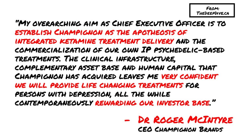 “My overarching aim as Chief Executive Officer is to establish Champignon as the apotheosis of integrated ketamine treatment delivery and the commercialization of our own IP psychedelic-based treatments. The clinical infrastructure, complementary asset base and human capital that Champignon has acquired leaves me very confident we will provide life changing treatments for persons with depression, all the while contemporaneously rewarding our investor base.”
