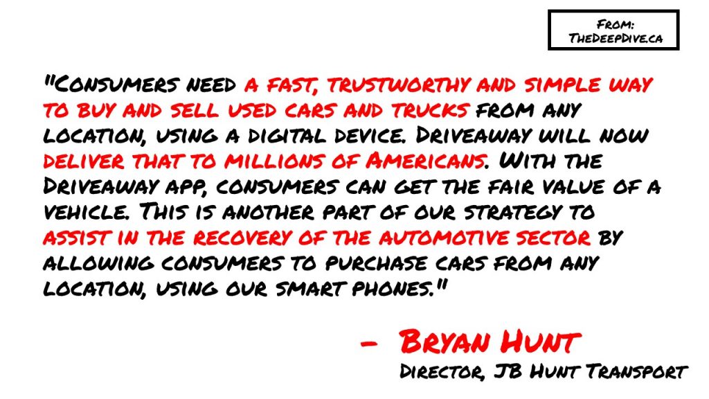 "Consumers need a fast, trustworthy and simple way to buy and sell used cars and trucks from any location, using a digital device. Driveaway will now deliver that to millions of Americans. With the Driveaway app, consumers can get the fair value of a vehicle. This is another part of our strategy to assist in the recovery of the automotive sector by allowing consumers to purchase cars from any location, using our smart phones."
Bryan Hunt, Director of JB Hunt Transport