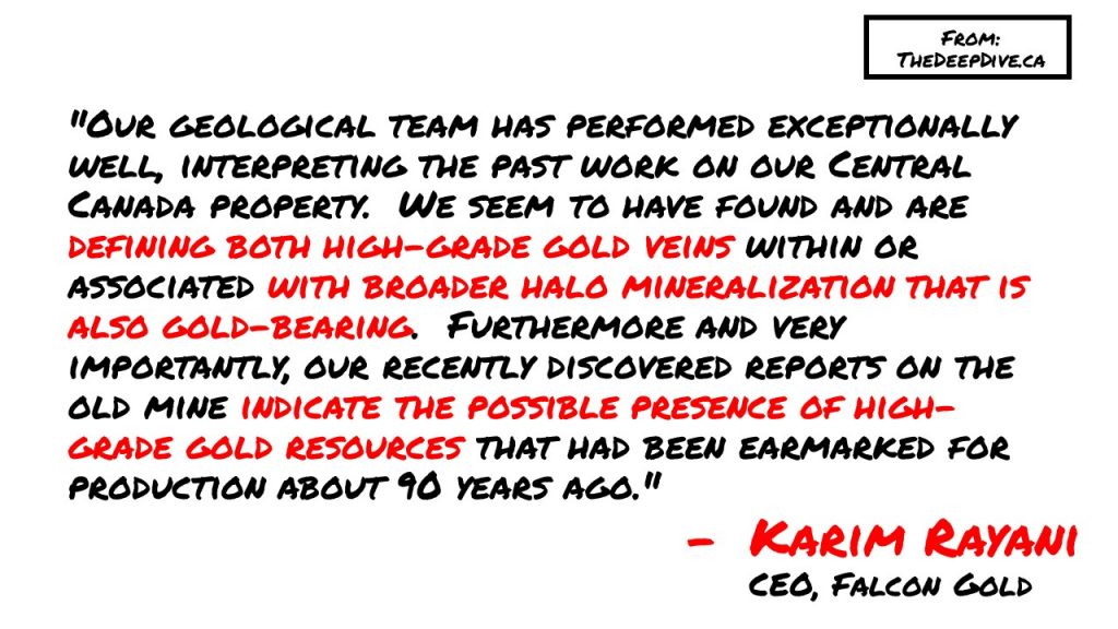 "Our geological team has performed exceptionally well, interpreting the past work on our Central Canada property. We seem to have found and are defining both high-grade gold veins within or associated with broader halo mineralization that is also gold-bearing. Furthermore and very importantly, our recently discovered reports on the old mine indicate the possible presence of high-grade gold resources that had been earmarked for production about 90 years ago."
Karim Rayani, CEO