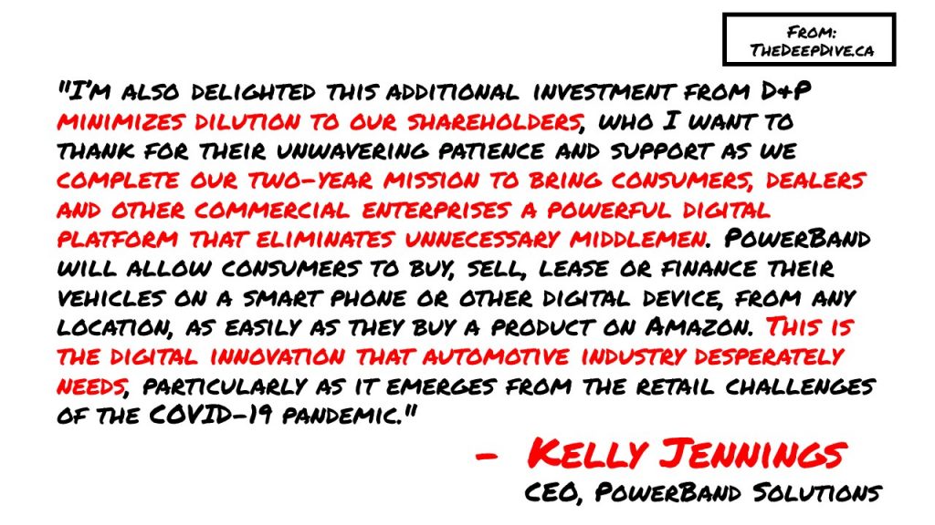 "I’m also delighted this additional investment from D&P minimizes dilution to our shareholders, who I want to thank for their unwavering patience and support as we complete our two-year mission to bring consumers, dealers and other commercial enterprises a powerful digital platform that eliminates unnecessary middlemen. PowerBand will allow consumers to buy, sell, lease or finance their vehicles on a smart phone or other digital device, from any location, as easily as they buy a product on Amazon. This is the digital innovation that automotive industry desperately needs, particularly as it emerges from the retail challenges of the COVID-19 pandemic."
Kelly Jennings, CEO