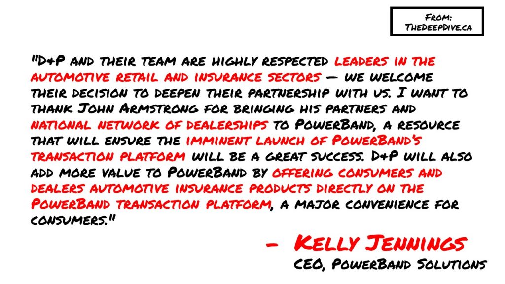 "D&P and their team are highly respected leaders in the automotive retail and insurance sectors — we welcome their decision to deepen their partnership with us. I want to thank John Armstrong for bringing his partners and national network of dealerships to PowerBand, a resource that will ensure the imminent launch of PowerBand’s transaction platform will be a great success. D&P will also add more value to PowerBand by offering consumers and dealers automotive insurance products directly on the PowerBand transaction platform, a major convenience for consumers." 
Kelly Jennings, CEO