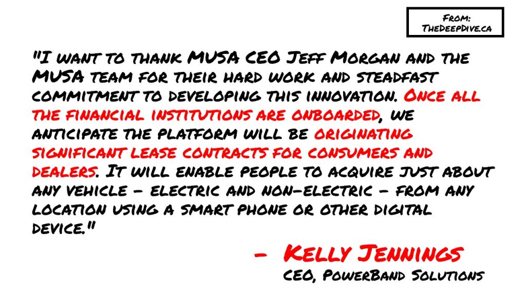 "I want to thank MUSA CEO Jeff Morgan and the MUSA team for their hard work and steadfast commitment to developing this innovation. Once all the financial institutions are onboarded, we anticipate the platform will be originating significant lease contracts for consumers and dealers. It will enable people to acquire just about any vehicle - electric and non-electric - from any location using a smart phone or other digital device." 
Kelly Jennings, CEO PowerBand Solutions