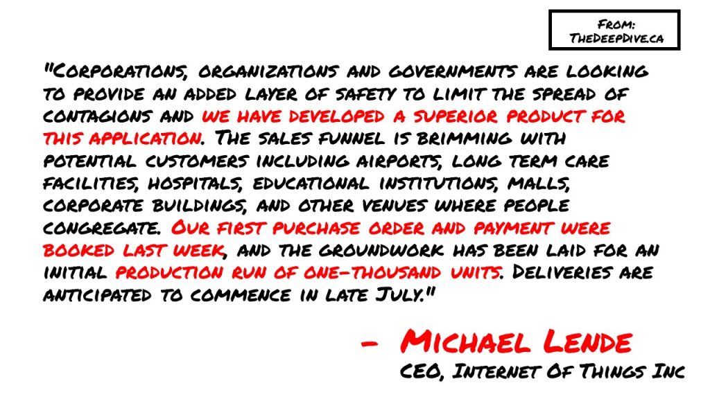 "Corporations, organizations and governments are looking to provide an added layer of safety to limit the spread of contagions and we have developed a superior product for this application. The sales funnel is brimming with potential customers including airports, long term care facilities, hospitals, educational institutions, malls, corporate buildings, and other venues where people congregate. Our first purchase order and payment were booked last week, and the groundwork has been laid for an initial production run of one-thousand units. Deliveries are anticipated to commence in late July." 
Michael Lende, CEO