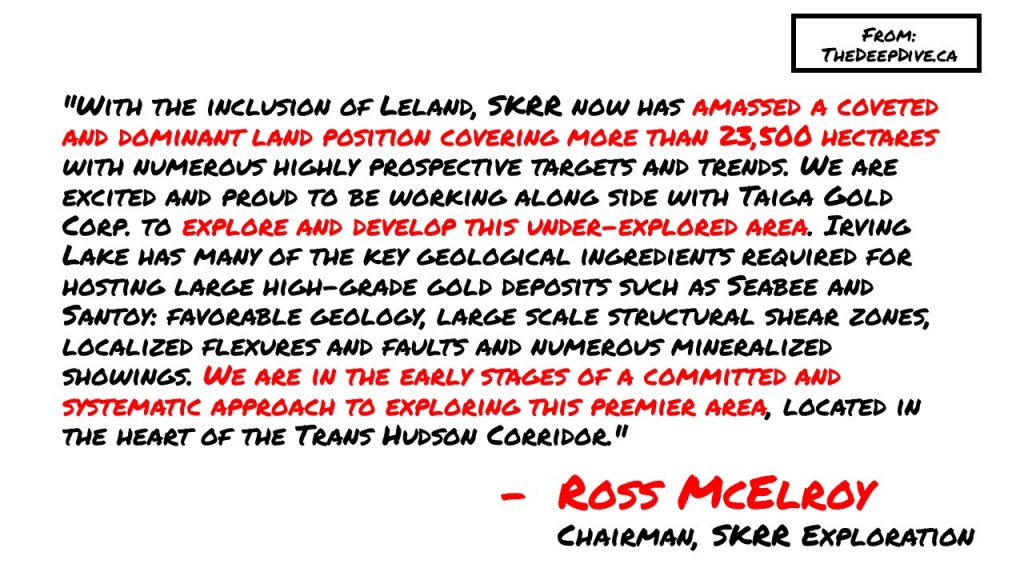 "With the inclusion of Leland, SKRR now has amassed a coveted and dominant land position covering more than 23,500 hectares with numerous highly prospective targets and trends. We are excited and proud to be working along side with Taiga Gold Corp. to explore and develop this under-explored area. Irving Lake has many of the key geological ingredients required for hosting large high-grade gold deposits such as Seabee and Santoy: favorable geology, large scale structural shear zones, localized flexures and faults and numerous mineralized showings. We are in the early stages of a committed and systematic approach to exploring this premier area, located in the heart of the Trans Hudson Corridor." 
Ross McElroy, Chairman SKRR Exploration