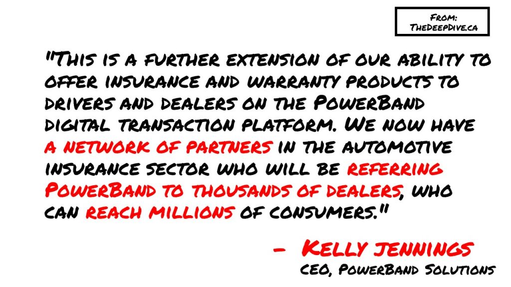 "This is a further extension of our ability to offer insurance and warranty products to drivers and dealers on the PowerBand digital transaction platform. We now have a network of partners in the automotive insurance sector who will be referring PowerBand to thousands of dealers, who can reach millions of consumers." 
Kelly Jennings, CEO PowerBand