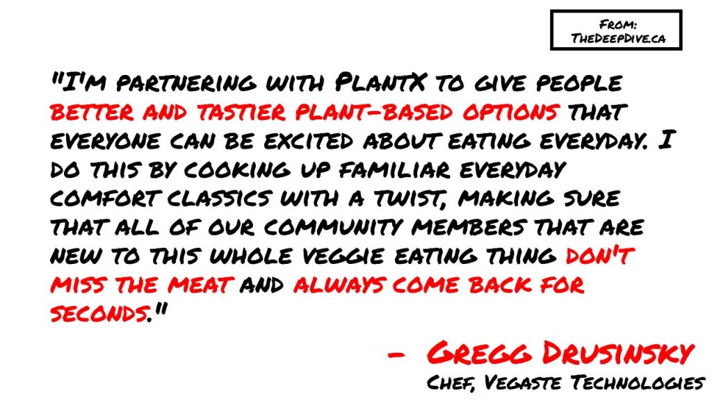 "I'm partnering with PlantX to give people better and tastier plant-based options that everyone can be excited about eating everyday. I do this by cooking up familiar everyday comfort classics with a twist, making sure that all of our community members that are new to this whole veggie eating thing don't miss the meat and always come back for seconds." 
Gregg Drusinsky, Chef at Vegaste Technologies