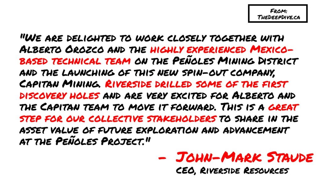 "We are delighted to work closely together with Alberto Orozco and the highly experienced Mexico-based technical team on the Peñoles Mining District and the launching of this new spin-out company, Capitan Mining. Riverside drilled some of the first discovery holes and are very excited for Alberto and the Capitan team to move it forward. This is a great step for our collective stakeholders to share in the asset value of future exploration and advancement at the Peñoles Project." 
