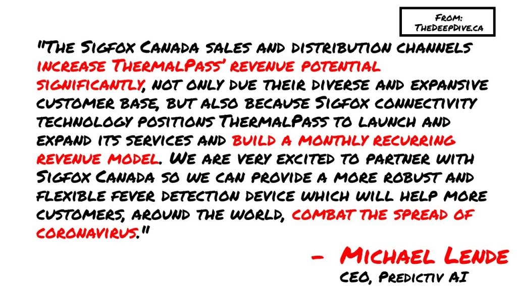 "The Sigfox Canada sales and distribution channels increase ThermalPass’ revenue potential significantly, not only due their diverse and expansive customer base, but also because Sigfox connectivity technology positions ThermalPass to launch and expand its services and build a monthly recurring revenue model. We are very excited to partner with Sigfox Canada so we can provide a more robust and flexible fever detection device which will help more customers, around the world, combat the spread of coronavirus." 
Michael Lende, CEO