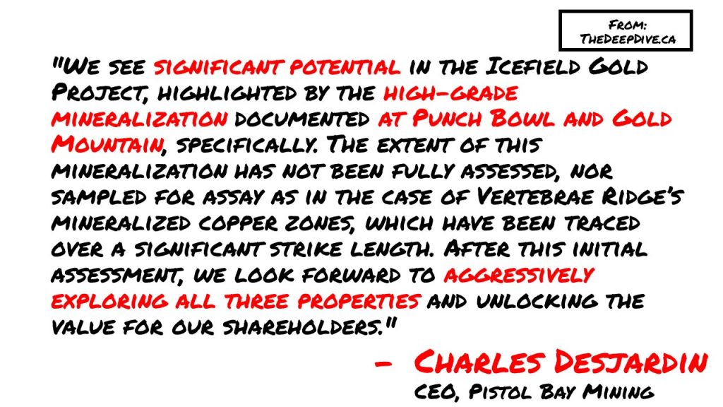 "We see significant potential in the Icefield Gold Project, highlighted by the high-grade mineralization documented at Punch Bowl and Gold Mountain, specifically. The extent of this mineralization has not been fully assessed, nor sampled for assay as in the case of Vertebrae Ridge’s mineralized copper zones, which have been traced over a significant strike length. After this initial assessment, we look forward to aggressively exploring all three properties and unlocking the value for our shareholders." 
Charles Desjardin, CEO